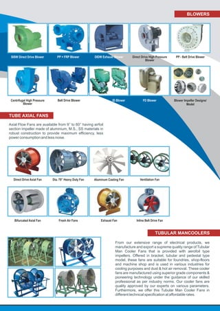 BLOWERS
Blower Impeller Designs/
Model
SISW Direct Drive Blower
Belt Drive Blower
Direct Drive High Pressure
Blower
FD Blower
PP - Belt Drive BlowerPP + FRP Blower DIDW Exhaust Blower
ID Blower
TUBE AXIAL FANS
Axial Flow Fans are available from 9’’ to 60’’ having airfoil
section impeller made of aluminium, M.S., SS materials in
robust construction to provide maximum efficiency, less
power consumption and less noise.
TUBULAR MANCOOLERS
From our extensive range of electrical products, we
manufacture and export a supreme quality range of Tubular
Man Cooler Fans that is provided with aerofoil type
impellers. Offered in bracket, tubular and pedestal type
model, these fans are suitable for foundries, shop-floors
and machine shop and is used in various industries for
cooling purposes and dust & hot air removal. These cooler
fans are manufactured using superior grade components &
pioneering technology under the guidance of our skilled
professional as per industry norms. Our cooler fans are
quality approved by our experts on various parameters.
Furthermore, we offer this Tubular Man Cooler Fans in
different technical specification at affordable rates.
Centrifugal High Pressure
Blower
Direct Drive Axial Fan Aluminum Casting Fan Ventilation FanDia. 79” Heavy Duty Fan
Bifurcated Axial Fan Inline Belt Drive FanFresh Air Fans Exhaust Fan
 