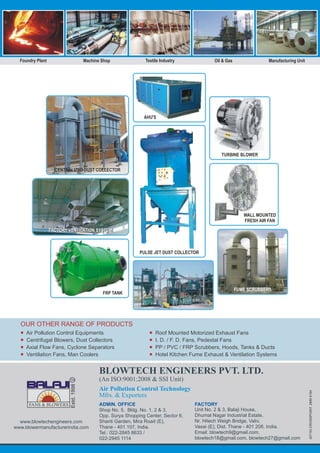 ¡
¡
¡
¡
Air Pollution Control Equipments
Centrifugal Blowers, Dust Collectors
Axial Flow Fans, Cyclone Separators
Ventilation Fans, Man Coolers
¡
¡
¡
¡
Roof Mounted Motorized Exhaust Fans
I. D. / F. D. Fans, Pedestal Fans
PP / PVC / FRP Scrubbers, Hoods, Tanks & Ducts
Hotel Kitchen Fume Exhaust & Ventilation Systems
OUR OTHER RANGE OF PRODUCTS
(07/16)CROSSPOINT:28898164
Estd.1998
www.blowtechengineers.com
www.blowermanufacturerindia.com
ADMIN. OFFICE
Shop No. 5, Bldg. No. 1, 2 & 3,
Opp. Surya Shopping Center, Sector 6,
Shanti Garden, Mira Road (E),
Thane - 401 107, India.
Tel.: 022-2845 8633 /
022-2945 1114
BLOWTECH ENGINEERS PVT. LTD.
(An ISO:9001:2008 & SSI Unit)
Air Pollution Control Technology
Mfrs. & Exporters
FACTORY
Unit No. 2 & 3, Balaji House,
Dhumal Nagar Industrial Estate,
Nr. Hitech Weigh Bridge, Valiv,
Vasai (E), Dist. Thane - 401 208, India.
Email: blowtech9@gmail.com,
blowtech18@gmail.com, blowtech27@gmail.com
Foundry Plant Machine Shop Textile Industry Oil & Gas Manufacturing Unit
PULSE JET DUST COLLECTOR
CENTRALIZED DUST COLLECTOR
FUME SCRUBBERS
AHU'S
TURBINE BLOWER
WALL MOUNTED
FRESH AIR FAN
FRP TANK
FACTORY VENTILATION SYSTEMFACTORY VENTILATION SYSTEM
 