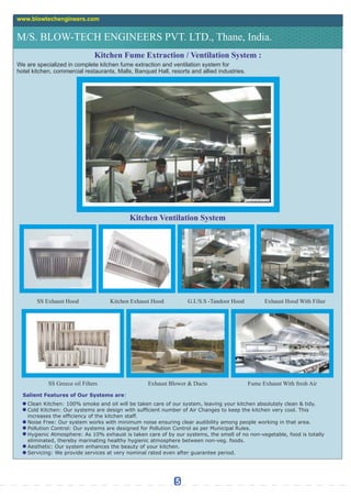 M/S. BLOW-TECH ENGINEERS PVT. LTD., Thane, India.
www.blowtechengineers.com
Kitchen Fume Extraction / Ventilation System :
We are specialized in complete kitchen fume extraction and ventilation system for
hotel kitchen, commercial restaurants, Malls, Banquet Hall, resorts and allied industries.
Kitchen Ventilation System
SS Exhaust Hood Kitchen Exhaust Hood G.I./S.S -Tandoor Hood
SS Greece oil Filters Exhaust Blower & Ducts
Salient Features of Our Systems are:
Clean Kitchen: 100% smoke and oil will be taken care of our system, leaving your kitchen absolutely clean & tidy.
Cold Kitchen: Our systems are design with sufcient number of Air Changes to keep the kitchen very cool. This
increases the efciency of the kitchen staff.
Noise Free: Our system works with minimum noise ensuring clear audibility among people working in that area.
Pollution Control: Our systems are designed for Pollution Control as per Municipal Rules.
Hygienic Atmosphere: As 10% exhaust is taken care of by our systems, the smell of no non-vegetable, food is totally
eliminated, thereby marinating healthy hygienic atmosphere between non-veg. foods.
Aesthetic: Our system enhances the beauty of your kitchen.
Servicing: We provide services at very nominal rated even after guarantee period.
Exhaust Hood With Filter
Fume Exhaust With fresh Air
5
 
