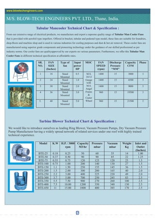 Tubular Mancooler Technical Chart & Specication :
From our extensive range of electrical products, we manufacture and export a supreme quality range of Tubular Man Cooler Fans
that is provided with aerofoil type impellers. Offered in bracket, tubular and pedestal type model, these fans are suitable for foundries,
shop-oors and machine shop and is used in various industries for cooling purposes and dust & hot air removal. These cooler fans are
manufactured using superior grade components and pioneering technology under the guidance of our skilled professional as per
industry norms. Our cooler fans are qualityapproved by our experts on various parameters. Furthermore, we offer this Tubular Man
Cooler Fans in different technical specication at affordable rates.
M/S. BLOW-TECH ENGINEERS PVT. LTD., Thane, India.
www.blowtechengineers.com
Turbine Blower Technical Chart & Specication :
We would like to introduce ourselves as leading Ring Blower, Vacuum Pressure Pumps, Dry Vacuum Pressure
Pump Manufacturer having a widely spread network of related services under one roof with highly trained
technical experience.
6
SR.
NO.
FAN
SIZE
(Inches)
Type of
fan
Input
power
HP
MOC FAN
SPEED
(rpm)
Discharge
Pressure
“MM”
Capacity
CFM
Phase
1 18 Stand
Mounted
0.5 M.S.
10/12
Gauge
with
M.S.
Angel
Frame
&
Caster
Wheel
1400 15 3000 3
2 24 Stand
Mounted
1.0 1400 15 6500 3
3 30 Stand
Mounted
2.0 1400 15 9000 3
4 36 Stand
Mounted
3.0 960 15 19500 3
5. 40 Stand
Mounted
5.0 960 15 21500 3
Model K.W H.P. / 3000
rpm
Capacity
M3/hr
Pressure
mbar
Vacuum
mbar
Weight
Kg
Inlet and
Outlet
(Inches)
BTE-25 0.18 0.25 50 60 55 14 1.00
BTE-50 0.37 0.50 90 90 85 22 1.25
BTE-75 0.55 0.75 120 125 120 25 1.5
BTE-100 0.75 1.00 200 140 130 27 1.5
BTE-150 1.1 1.50 250 155 145 36 1.5
BTE-200 1.5 2.00 300 200 165 40 2.0
BTE-250 2.2 3.00 400 225 220 49 2.0
BTE-300 3.7 5.00 700 250 245 83 2.5
BTE-350 5.5 7.50 900 270 260 100 2.5
BTE-400 7.5 10.00 1200 350 340 130 2.5
BTE-450 11 15.00 1800 400 385 170 2.5
 