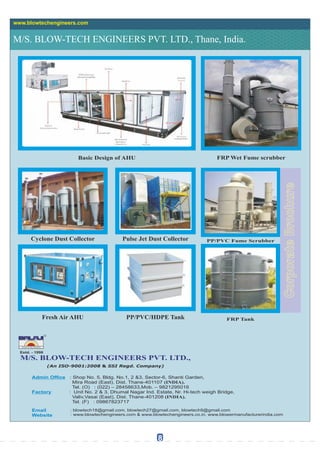 M/S. BLOW-TECH ENGINEERS PVT. LTD., Thane, India.
www.blowtechengineers.com
Estd. - 1998
TM
M/S. BLOW-TECH ENGINEERS PVT. LTD.,
(An ISO-9001:2008 & SSI Regd. Company)
Admin Ofce : Shop No. 5, Bldg. No.1, 2 &3, Sector-6, Shanti Garden,
Mira Road (East), Dist. Thane-401107 (INDIA).
Tel. (O) : (022) – 28458633,Mob. – 9821295016
Factory : Unit No. 2 & 3, Dhumal Nagar Ind. Estate, Nr. Hi-tech weigh Bridge,
Valiv,Vasai (East), Dist. Thane-401208 (INDIA).
Tel. (F) : 09867823717
Email
Website
: blowtech18@gmail.com, blowtech27@gmail.com, blowtech9@gmail.com
: www.blowtechengineers.com & www.blowtechengineers.co.in, www.blowermanufacturerindia.com
Basic Design of AHU FRP Wet Fume scrubber
Cyclone Dust Collector
Fresh Air AHU
Pulse Jet Dust Collector
PP/PVC/HDPE Tank
8
PP/PVC Fume Scrubber
FRP Tank
 