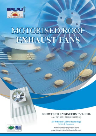 Estd.1998
MOTORISED ROOF
EXHAUST FANS
MOTORISED ROOF
EXHAUST FANS
MOTORISED ROOF
EXHAUST FANS
MOTORISED ROOF
EXHAUST FANS
Air Pollution Control Technology
Mfrs. & Exporters
www.blowtechengineers.com
www.blowermanufacturerindia.com
BLOWTECH ENGINEERS PVT. LTD.
(An ISO:9001:2008 & SSI Unit)
 