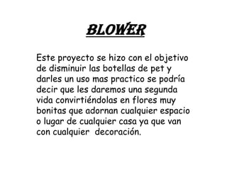 BLOWER
Este proyecto se hizo con el objetivo
de disminuir las botellas de pet y
darles un uso mas practico se podría
decir que les daremos una segunda
vida convirtiéndolas en flores muy
bonitas que adornan cualquier espacio
o lugar de cualquier casa ya que van
con cualquier decoración.
 