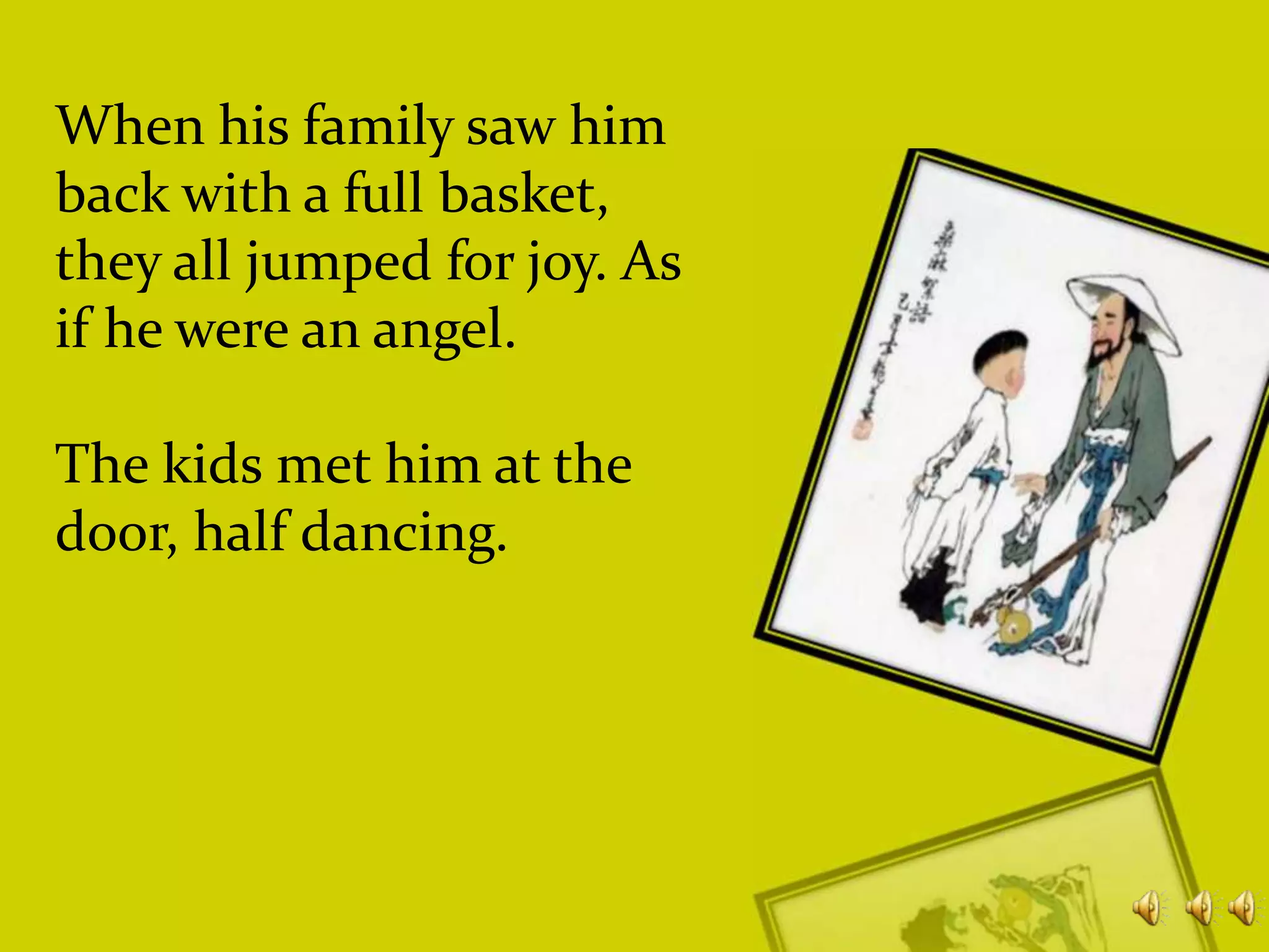 When his family saw him
back with a full basket,
they all jumped for joy. As
if he were an angel.
The kids met him at the
door, half dancing.

 