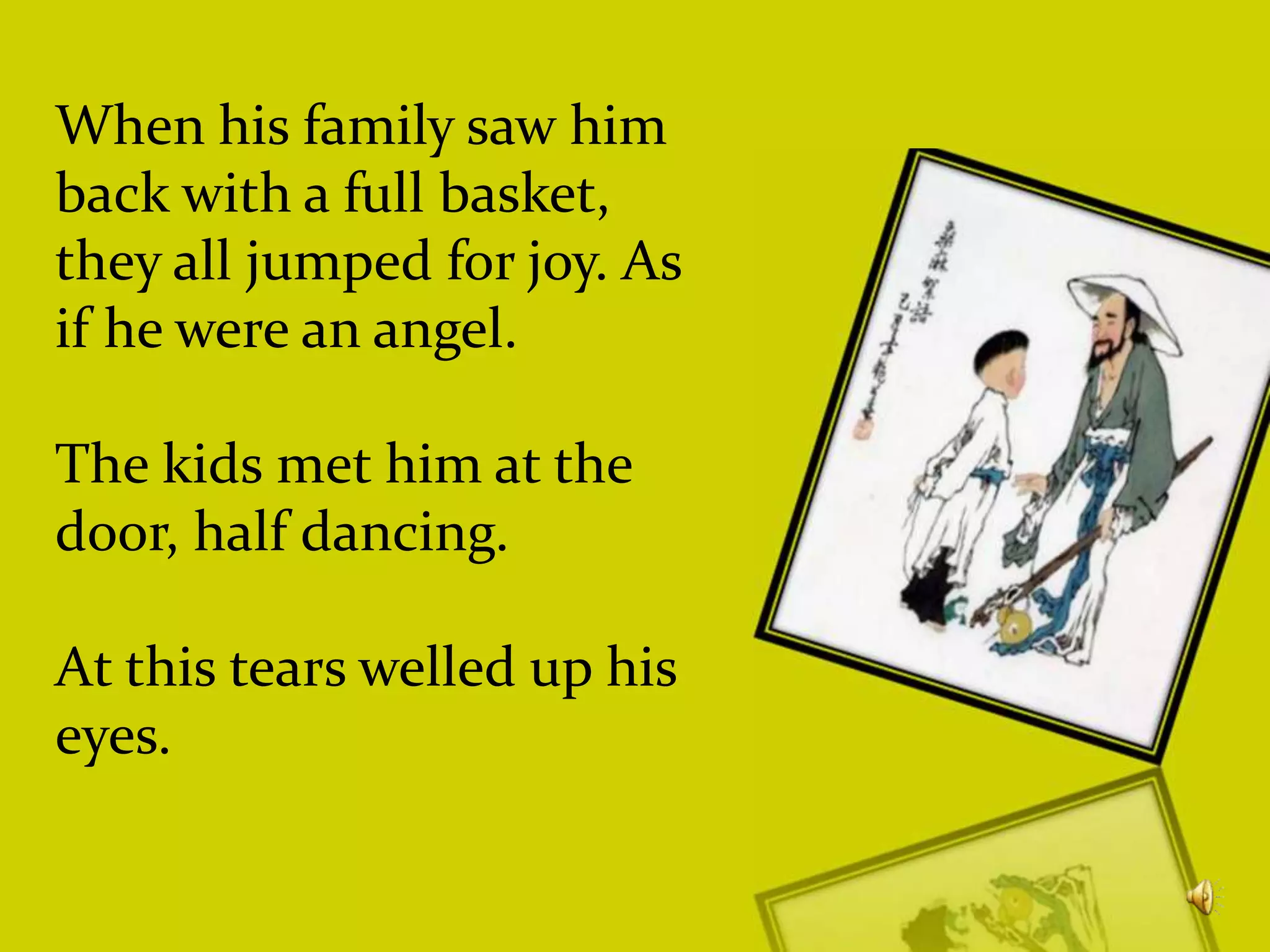 When his family saw him
back with a full basket,
they all jumped for joy. As
if he were an angel.
The kids met him at the
door, half dancing.
At this tears welled up his
eyes.

 
