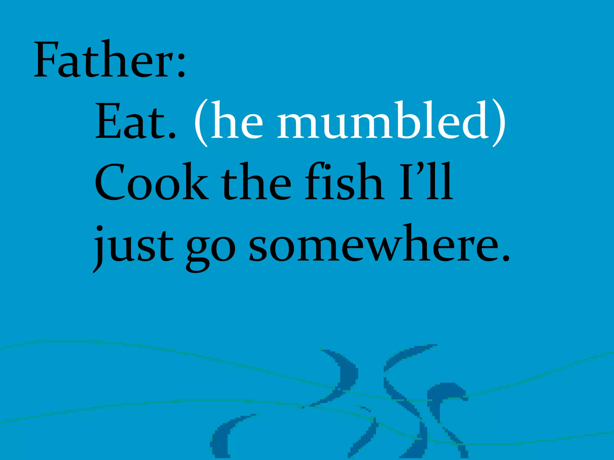Father:
Eat. (he mumbled)
Cook the fish I’ll
just go somewhere.

 