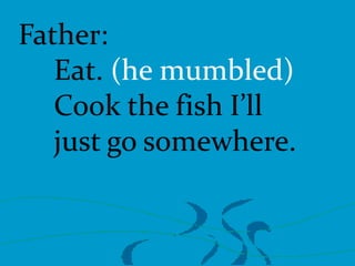Father:
Eat. (he mumbled)
Cook the fish I’ll
just go somewhere.

 