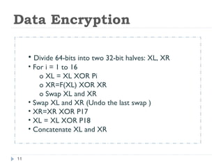 Data Encryption
• Divide 64-bits into two 32-bit halves: XL, XR
• For i = 1 to 16
o XL = XL XOR Pi
o XR=F(XL) XOR XR
o Swap XL and XR
• Swap XL and XR (Undo the last swap )
• XR=XR XOR P17
• XL = XL XOR P18
• Concatenate XL and XR
11
 