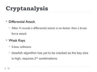 Cryptanalysis
 Differential Attack
 After 4 rounds a differential attack is no better than a brute
force attack
 Weak Keys
 S-box collisions
 blowfish algorithm has yet to be cracked as the key size
is high, requires 2448
combinations
12
 