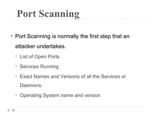 21
Port Scanning
 Port Scanning is normally the first step that an
attacker undertakes.
 List of Open Ports
 Services Running
 Exact Names and Versions of all the Services or
Daemons.
 Operating System name and version
 