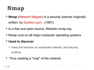Nmap
 Nmap (Network Mapper) is a security scanner originally
written by Gordon Lyon , (1997).
 Is a free and open source, Website nmap.org.
 Nmap runs on all major computer operating systems
 Used to discover
 hosts and services on acomputer network, and security
auditing
 Thus creating a "map" of the network.
24
 