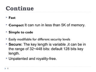 Continue
 Fast
 Compact It can run in less than 5K of memory.
 Simple to code
 Easily modifiable for different security levels
 Secure: The key length is variable ,it can be in
the range of 32~448 bits: default 128 bits key
length.
 Unpatented and royality-free.
6
 