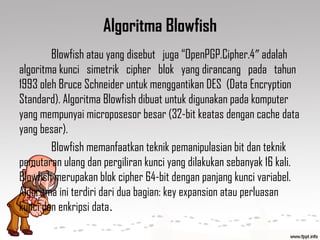 Algoritma Blowfish
Blowfish atau yang disebut juga “OpenPGP.Cipher.4 adalah″
algoritma kunci simetrik cipher blok yang dirancang pada tahun
1993 oleh Bruce Schneider untuk menggantikan DES (Data Encryption
Standard). Algoritma Blowfish dibuat untuk digunakan pada komputer
yang mempunyai microposesor besar (32-bit keatas dengan cache data
yang besar).
Blowfish memanfaatkan teknik pemanipulasian bit dan teknik
pemutaran ulang dan pergiliran kunci yang dilakukan sebanyak 16 kali.
Blowfish merupakan blok cipher 64-bit dengan panjang kunci variabel.
Algoritma ini terdiri dari dua bagian: key expansion atau perluasan
kunci dan enkripsi data.
 