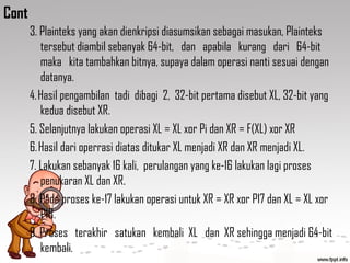Cont
3. Plainteks yang akan dienkripsi diasumsikan sebagai masukan, Plainteks
tersebut diambil sebanyak 64-bit, dan apabila kurang dari 64-bit
maka kita tambahkan bitnya, supaya dalam operasi nanti sesuai dengan
datanya.
4. Hasil pengambilan tadi dibagi 2, 32-bit pertama disebut XL, 32-bit yang
kedua disebut XR.
5. Selanjutnya lakukan operasi XL = XL xor Pi dan XR = F(XL) xor XR
6. Hasil dari operrasi diatas ditukar XL menjadi XR dan XR menjadi XL.
7. Lakukan sebanyak 16 kali, perulangan yang ke-16 lakukan lagi proses
penukaran XL dan XR.
8. Pada proses ke-17 lakukan operasi untuk XR = XR xor P17 dan XL = XL xor
P18.
9. Proses terakhir satukan kembali XL dan XR sehingga menjadi 64-bit
kembali.
 