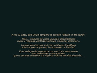 A los 21 años, Bob Dylan compone la canción “Blowin’ in the Wind”. 1962... Tiempos de crisis, guerras, discriminación racial y religiosa, conflictos sociales, violencia, desamor... La letra plantea una serie de cuestiones filosóficas sobre la paz, la guerra, la compasión, la libertad. Es el enfoque de esperanza con que trata estos temas trascendentales y atemporales, que le permite conservar su vigencia más de 40 años después... 