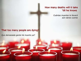 How many deaths will it take ‘ till he knows  Cuántas muertes le llevará aún darse cuenta That too many people are dying? Que demasiada gente há muerto ya?   