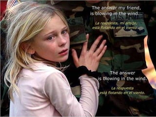 The answer my friend, is blowing in the wind... La respuesta, mi amigo, está flotando en el viento... The answer is blowing in the wind. La respuesta está flotando en el viento. 