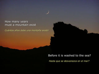 How many years must a mountain exist  Cuántos años debe una montaña existir   Before it is washed to the sea? Hasta que se desvanezca en el mar?  