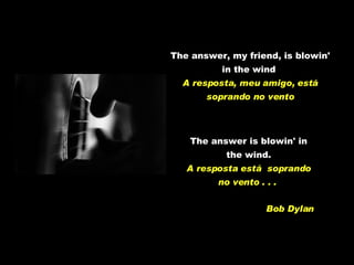 The answer, my friend, is blowin' in the wind   A resposta, meu amigo, está soprando no vento The answer is blowin' in the wind. A resposta está  soprando no vento . . .  Bob Dylan 