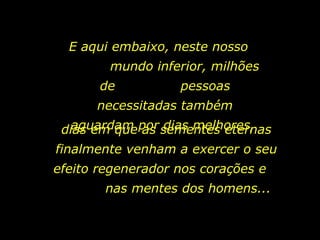 E aqui embaixo, neste nosso  mundo inferior, milhões de  pessoas necessitadas também aguardam por dias melhores,  dias em que as sementes eternas finalmente venham a exercer o seu efeito regenerador nos corações e  nas mentes dos homens...  