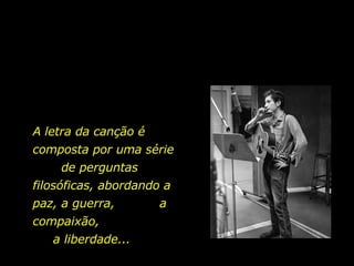 A letra da canção é  composta por uma série  de perguntas filosóficas, abordando a paz, a guerra,  a compaixão,  a liberdade... 
