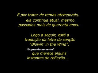 E por tratar de temas atemporais,  ela continua atual, mesmo passados mais de quarenta anos.  Logo a seguir, está a tradução da letra da canção “Blowin’ in the Wind”,  “ Soprando no vento”   que merece alguns instantes de reflexão...  
