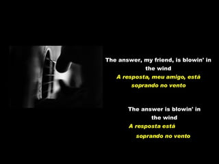 The answer, my friend, is blowin' in the wind A resposta, meu amigo, está soprando no vento The answer is blowin' in the wind A resposta está  soprando no vento   