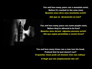 Yes and how many years can a mountain exist, Before it's washed to the seas (sea) Quantos anos deve uma montanha existir  Até que se  desmanche no mar?   Yes and how many years can some people exist, Before they're allowed to be free? Quantos anos devem  algumas pessoas existir  Até que sejam permitidas a serem livres? Yes and how many times can a man turn his head, Pretend that he just doesn't see? E quantas vezes pode um homem virar sua cabeça  E fingir que ele simplesmente não vê?   