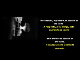 The answer, my friend, is blowin' in the wind   A resposta, meu amigo, está soprando no vento The answer is blowin' in the wind. A resposta está  soprando no vento   