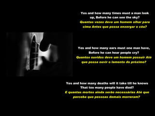 Yes and how many times must a man look up, Before he can see the sky? Quantas vezes deve um homem olhar para cima Antes que possa enxergar o céu? Yes and how many ears must one man have, Before he can hear people cry? Quantos ouvidos deve um homem possuir Até que possa ouvir o lamento do próximo? Yes and how many deaths will it take till he knows That too many people have died? E quantas mortes ainda serão necessárias Até que perceba que pessoas demais morreram?   