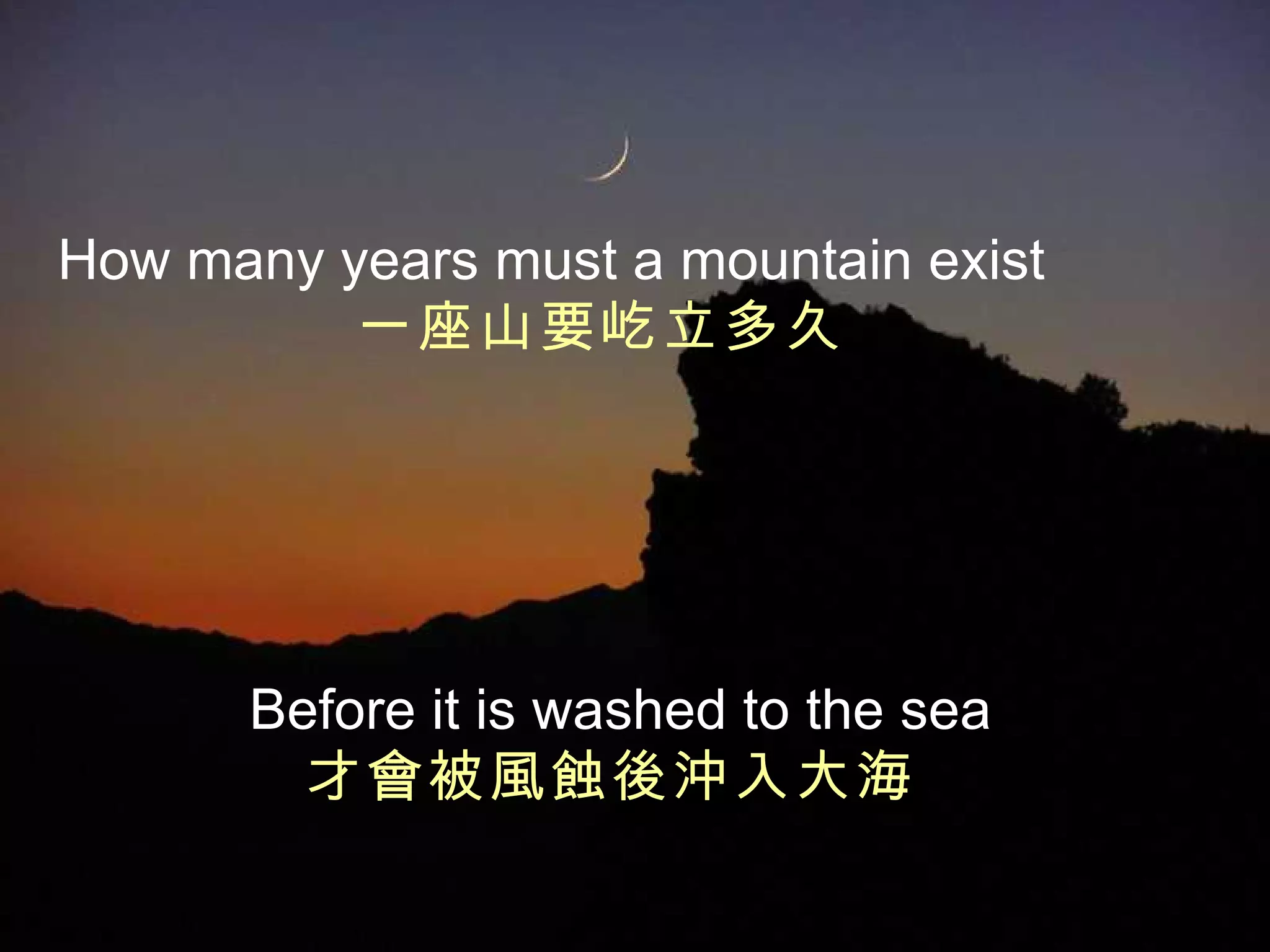 How many years   must a mountain exist 一座山要屹立多久   Before it is washed to the sea 才會被風蝕後沖入大海   
