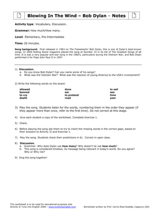 This worksheet is to be used for educational purposes only
Activity © Tune into English 2008 – www.tuneintoenglish.com Worksheet written by Prof. Carrie Elise Rodella, Capaccio (SA)
Blowing In The Wind – Bob Dylan – Notes
Activity type: Vocabulary, Discussion.
Grammar: How much/How many.
Level: Elementary, Pre-Intermediate
Time: 20 minutes.
Song background: First released in 1963 on The Freewheelin’ Bob Dylan, this is one of Dylan’s best-known
songs. In 2004 Rolling Stone magazine placed the song at Number 14 in its list of The Greatest Songs of all
time. It is was a very popular anti-war song in the 1960’s, particularly during the Vietnam War, and Bob Dylan
performed it for Pope John Paul II in 1997.
1) Discussion.
a. Do you know Bob Dylan? Can you name some of his songs?
b. What was the Vietnam War? What was the reaction of young America to the USA’s involvement?
2) Write the following words on the board:
allowed
banned
to cry
death
dove
ear
to pretend
road
to sail
sea
time
year
3) Play the song. Students listen for the words, numbering them in the order they appear (if
they appear more than once, refer to the first time). Do not correct at this stage.
4) Give each student a copy of the worksheet. Complete Exercise 1.
5) Check.
6) Before playing the song ask them to try to insert the missing words in the correct gaps, based on
their answers to Activity 3) and Exercise 1.
7) Play the song. Students check their predictions in 6). Correct in open class.
8) Discussion.
a. Grammar: Why does Dylan use how many? Why doesn’t he use how much?
b. This song is considered timeless, its message being relevant in today’s world. Do you agree?
Why or Why not?
9) Sing the song together!
 