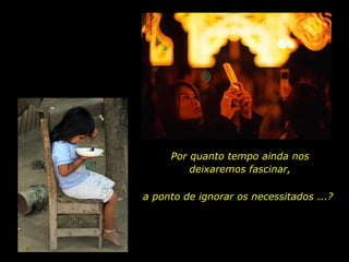 Por quanto tempo ainda nos deixaremos fascinar, a ponto de ignorar os necessitados ...? 
