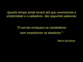 Quanto tempo ainda levará até que vivenciemos a simplicidade e a sabedoria  das seguintes palavras: “ O sorriso enriquece os recebedores Mario Quintana sem empobrecer os doadores.” 
