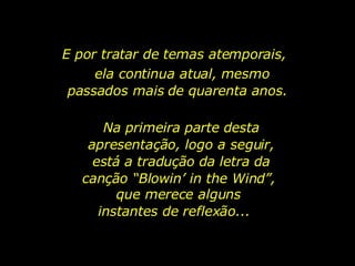 E por tratar de temas atemporais,  ela continua atual, mesmo passados mais de quarenta anos.  Na primeira parte desta apresentação, logo a seguir, está a tradução da letra da canção “Blowin’ in the Wind”,  que merece alguns instantes de reflexão...  