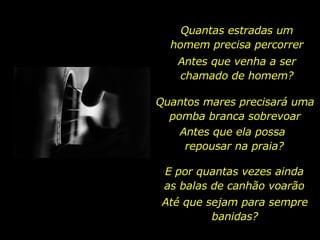 Quantas estradas um homem precisa percorrer Antes que venha a ser chamado de homem? Quantos mares precisará uma pomba branca sobrevoar Antes que ela possa  repousar na praia? E por quantas vezes ainda as balas de canhão voarão Até que sejam para sempre banidas? 