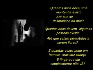 Quantos anos deve uma montanha existir Até que se  desmanche no mar?  Quantos anos devem  algumas pessoas existir  Até que sejam permitidas a serem livres?  E quantas vezes pode um homem virar sua cabeça  E fingir que ele simplesmente não vê?  