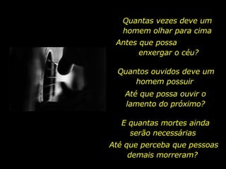 Quantas vezes deve um homem olhar para cima Antes que possa  enxergar o céu? Quantos ouvidos deve um homem possuir  Até que possa ouvir o lamento do próximo? E quantas mortes ainda serão necessárias  Até que perceba que pessoas demais morreram?  