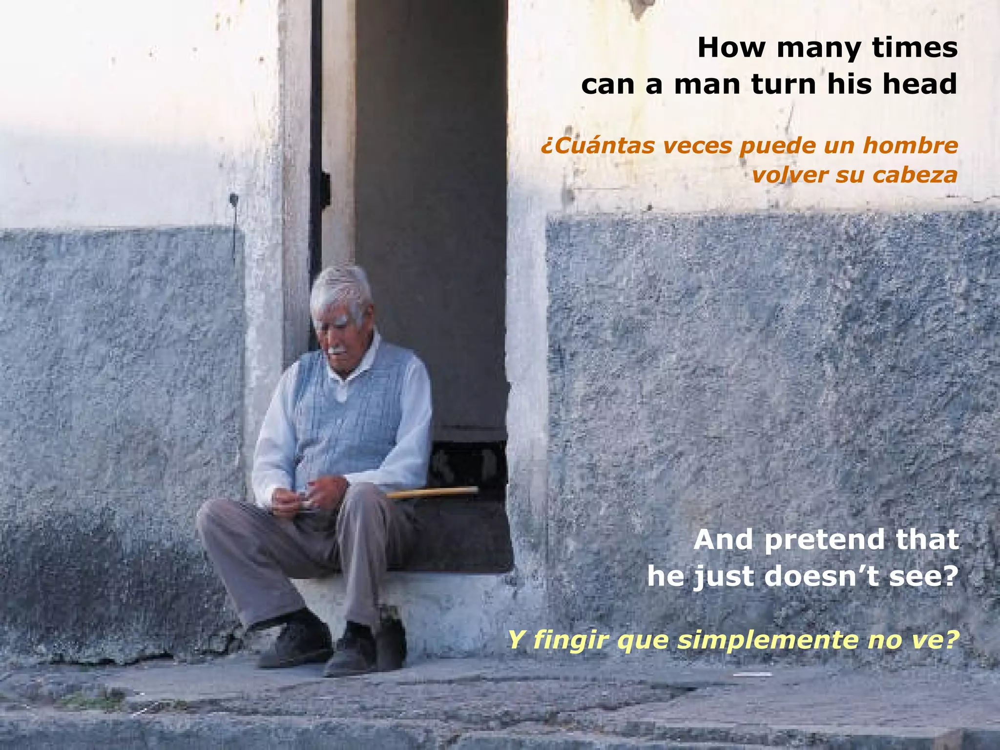 How many times can a man turn his head ¿Cuántas veces puede un hombre volver su cabeza And pretend that he just doesn’t see? Y fingir que simplemente no ve? 