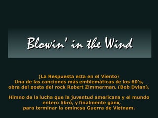 (La Respuesta esta en el Viento) Una de las canciones más emblemáticas de los 60’s, obra del poeta del rock Robert Zimmerman, (Bob Dylan). Himno de la lucha que la juventud americana y el mundo  entero libró, y finalmente ganó,  para terminar la ominosa Guerra de Vietnam. Blowin’ in the Wind 