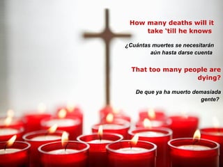 How many deaths will it take ‘till he knows  ¿Cuántas muertes se necesitarán aún hasta darse cuenta   That too many people are dying? De que ya ha muerto demasiada gente?   