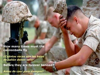 How many times must the cannonballs fly ¿Cuántas veces aún las balas de cañón deben volar Before they are forever banned? Antes de caer para siempre? 