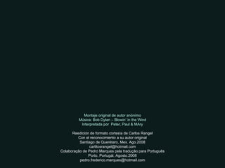 Montaje original de autor anónimo Música: Bob Dylan – Blowin’ in the Wind Interpretada por  Peter, Paul & MAry Reedición de formato cortesía de Carlos Rangel Con el reconocimiento a su autor original Santiago de Querétaro, Mex. Ago.2008 [email_address] Colaboração de Pedro Marques pela tradução para Português Porto, Portugal, Agosto.2008 [email_address] 