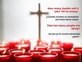 How many deaths will it take ‘till he knows  ¿Cuántas muertes se necesitarán aún hasta darse cuenta   That too many people are dying? De que ya ha muerto demasiada gente?   