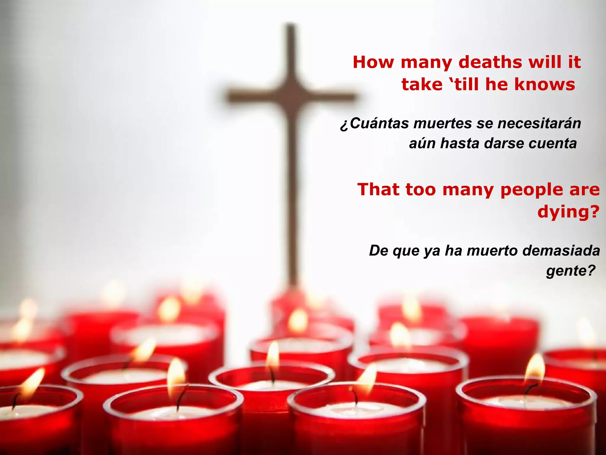 How many deaths will it take ‘till he knows  ¿Cuántas muertes se necesitarán aún hasta darse cuenta   That too many people are dying? De que ya ha muerto demasiada gente?   