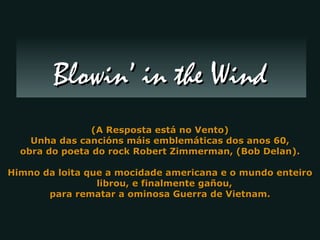 (A Resposta está no Vento) Unha das cancións máis emblemáticas dos anos 60, obra do poeta do rock Robert Zimmerman, (Bob Delan). Himno da loita que a mocidade americana e o mundo enteiro librou, e finalmente gañou,  para rematar a ominosa Guerra de Vietnam. Blowin’ in the Wind 