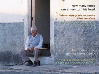 How many times can a man turn his head Cuántas veces puede un hombre volver su cabeza Quantas vezes pode um homem virar a sua cabeça And pretend that he just doesn’t see ? Y fingir que simplemente no ve?  E fingir que simplesmente não vê?  