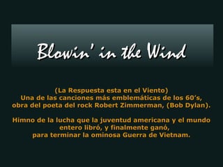 Blowin’ in the Wind
            (La Respuesta esta en el Viento)
  Una de las canciones más emblemáticas de los 60’s,
obra del poeta del rock Robert Zimmerman, (Bob Dylan).

Himno de la lucha que la juventud americana y el mundo
             entero libró, y finalmente ganó,
    para terminar la ominosa Guerra de Vietnam.
 