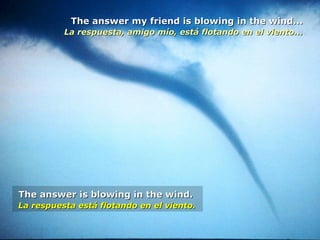 The answer my friend is blowing in the wind...The answer my friend is blowing in the wind...
La respuesta, amigo mío, está flotando en el viento...La respuesta, amigo mío, está flotando en el viento...
The answer is blowing in the wind.The answer is blowing in the wind.
La respuesta está flotando en el viento.La respuesta está flotando en el viento.
 