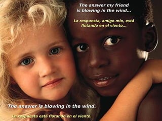 The answer my friendThe answer my friend
is blowing in the wind...is blowing in the wind...
La respuesta, amigo mío, estáLa respuesta, amigo mío, está
flotando en el viento...flotando en el viento...
The answer is blowing in the wind.The answer is blowing in the wind.
La respuesta está flotando en el viento.La respuesta está flotando en el viento.
 
